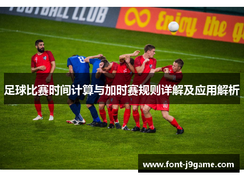 足球比赛时间计算与加时赛规则详解及应用解析 足球比赛时间计算与加时赛规则详解及应用解析