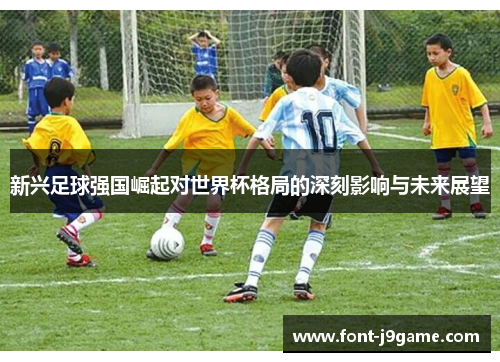 新兴足球强国崛起对世界杯格局的深刻影响与未来展望