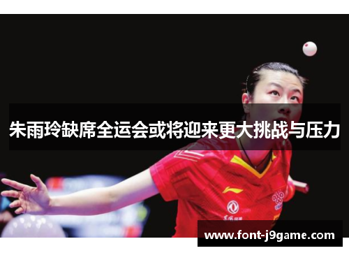 朱雨玲缺席全运会或将迎来更大挑战与压力