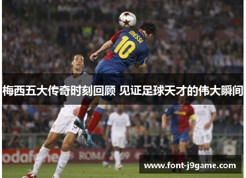 梅西五大传奇时刻回顾 见证足球天才的伟大瞬间 梅西五大传奇时刻回顾 见证足球天才的伟大瞬间