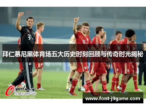 拜仁慕尼黑体育场五大历史时刻回顾与传奇时光揭秘
